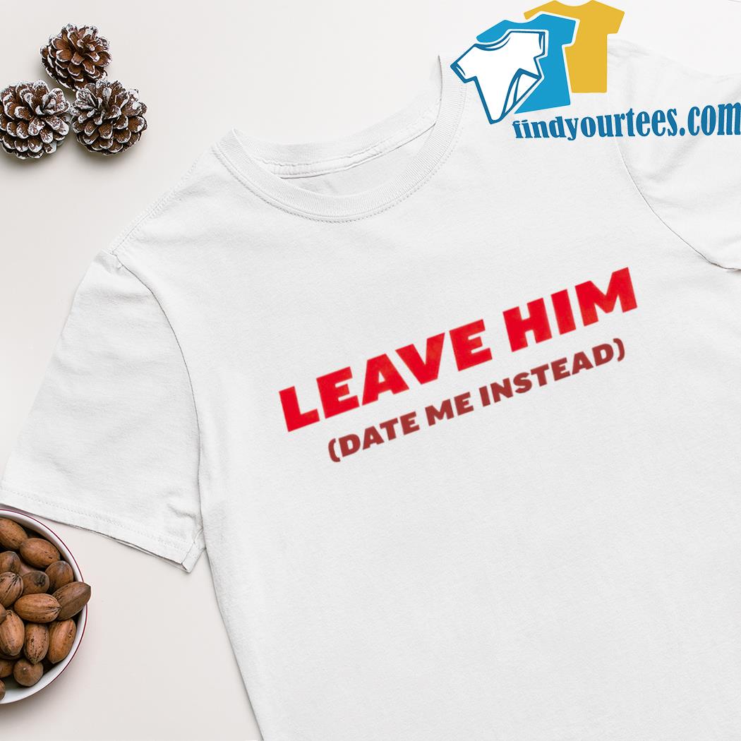 Leave him date me instead shirt